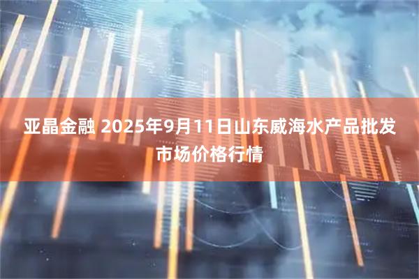 亚晶金融 2025年9月11日山东威海水产品批发市场价格行情