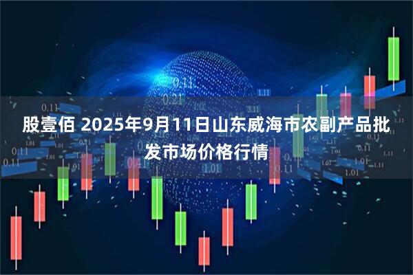 股壹佰 2025年9月11日山东威海市农副产品批发市场价格行情