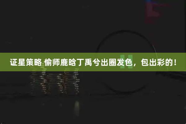 证星策略 偷师鹿晗丁禹兮出圈发色，包出彩的！