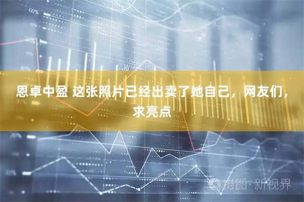 恩卓中盈 这张照片已经出卖了她自己，网友们，求亮点