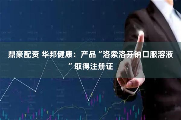 鼎豪配资 华邦健康：产品“洛索洛芬钠口服溶液”取得注册证