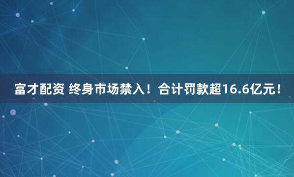 富才配资 终身市场禁入！合计罚款超16.6亿元！