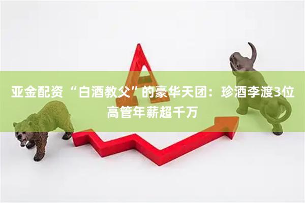 亚金配资 “白酒教父”的豪华天团：珍酒李渡3位高管年薪超千万