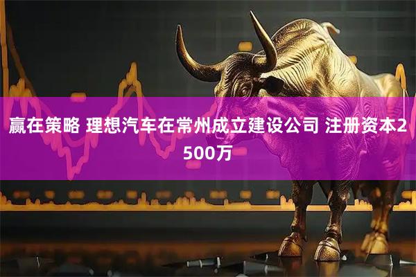 赢在策略 理想汽车在常州成立建设公司 注册资本2500万
