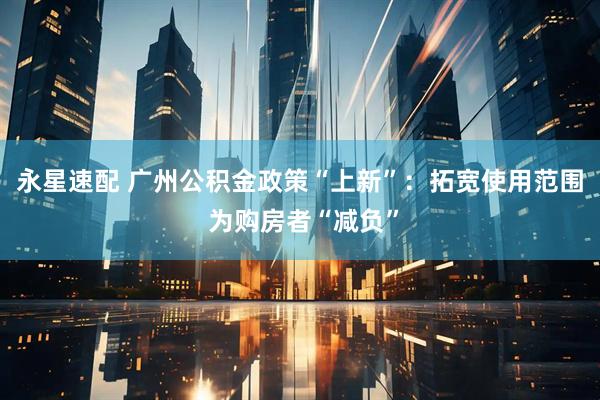 永星速配 广州公积金政策“上新”：拓宽使用范围 为购房者“减负”