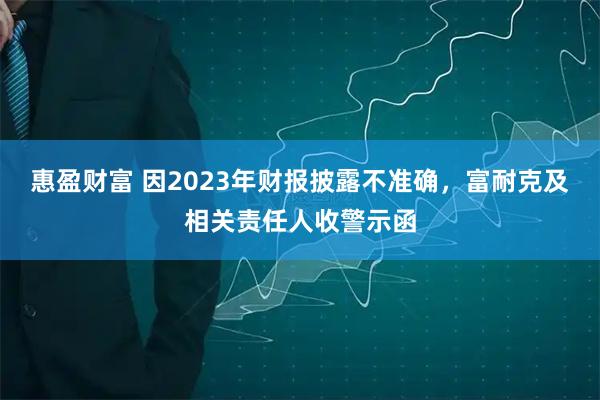惠盈财富 因2023年财报披露不准确，富耐克及相关责任人收警示函