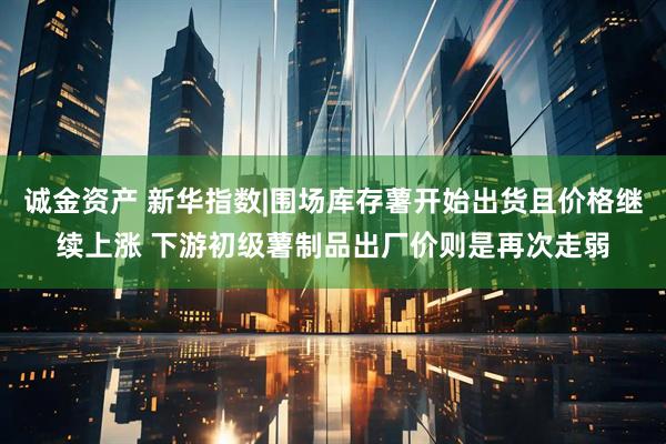 诚金资产 新华指数|围场库存薯开始出货且价格继续上涨 下游初级薯制品出厂价则是再次走弱