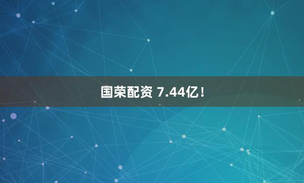 国荣配资 7.44亿！