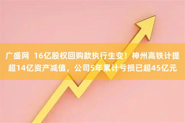 广盛网  16亿股权回购款执行生变！神州高铁计提超14亿资产减值，公司5年累计亏损已超45亿元