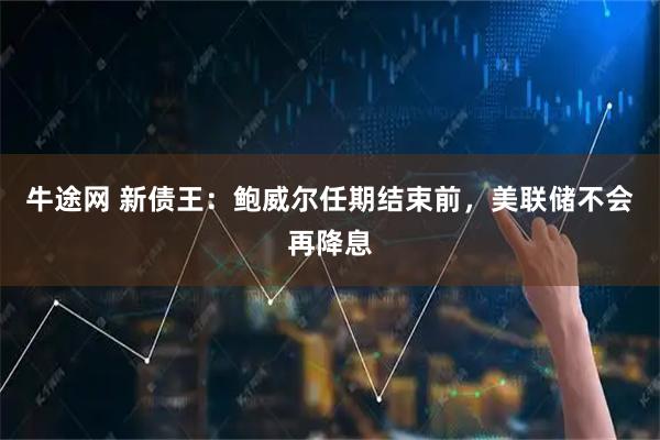 牛途网 新债王：鲍威尔任期结束前，美联储不会再降息