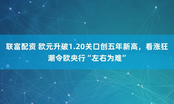联富配资 欧元升破1.20关口创五年新高，看涨狂潮令欧央行“左右为难”