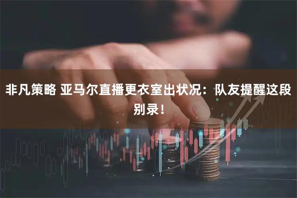 非凡策略 亚马尔直播更衣室出状况：队友提醒这段别录！