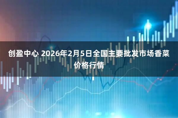 创盈中心 2026年2月5日全国主要批发市场香菜价格行情