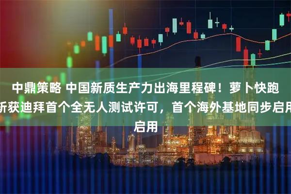 中鼎策略 中国新质生产力出海里程碑！萝卜快跑斩获迪拜首个全无人测试许可，首个海外基地同步启用