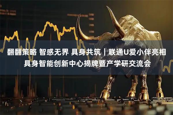 翻翻策略 智感无界 具身共筑|联通U爱小伴亮相 具身智能创新中心揭牌暨产学研交流会