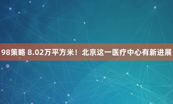 98策略 8.02万平方米！北京这一医疗中心有新进展