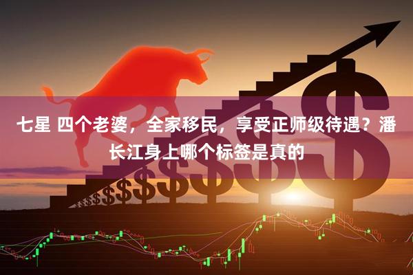 七星 四个老婆，全家移民，享受正师级待遇？潘长江身上哪个标签是真的