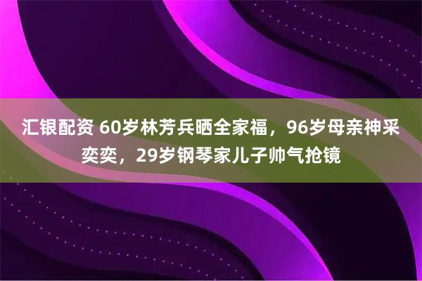 汇银配资 60岁林芳兵晒全家福，96岁母亲神采奕奕，29岁钢琴家儿子帅气抢镜