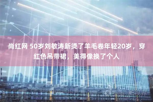 尚红网 50岁刘敏涛新烫了羊毛卷年轻20岁，穿红色吊带裙，美得像换了个人