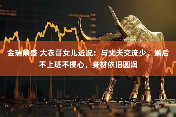 金瑞鼎盛 大衣哥女儿近况：与丈夫交流少，婚后不上班不操心，身材依旧圆润