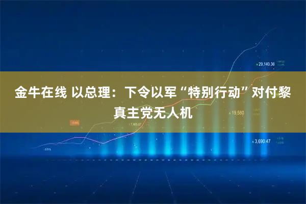 金牛在线 以总理:下令以军“特别行动”对付黎真主党无人机