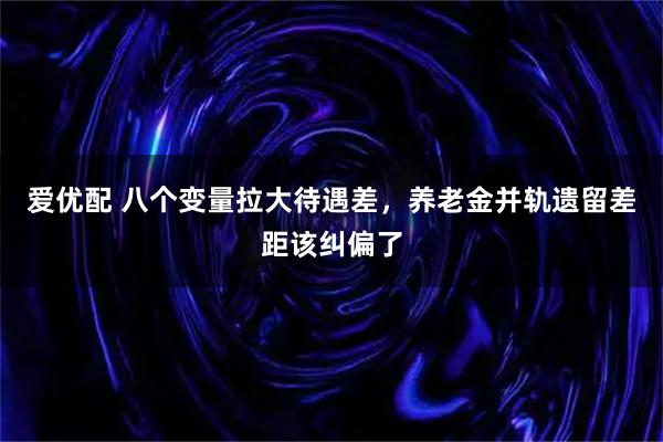 爱优配 八个变量拉大待遇差，养老金并轨遗留差距该纠偏了