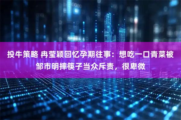 投牛策略 冉莹颖回忆孕期往事：想吃一口青菜被邹市明摔筷子当众斥责，很卑微