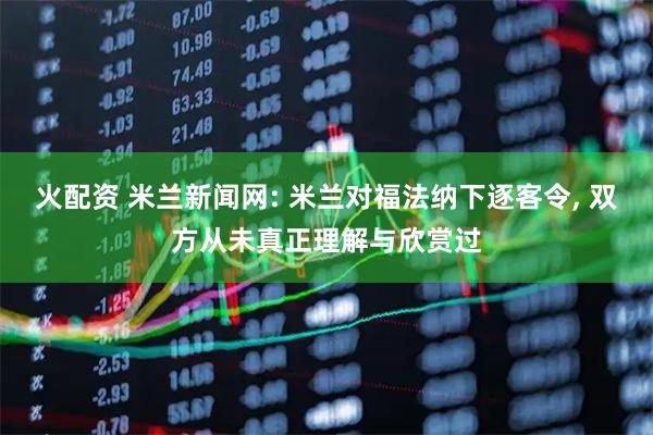 火配资 米兰新闻网: 米兰对福法纳下逐客令, 双方从未真正理解与欣赏过
