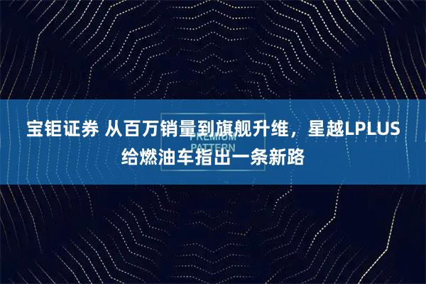 宝钜证券 从百万销量到旗舰升维，星越LPLUS给燃油车指出一条新路