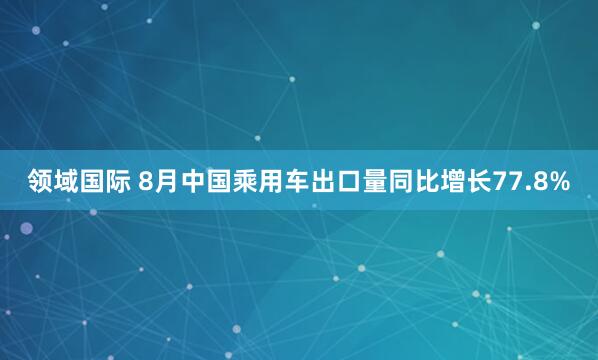 领域国际 8月中国乘用车出口量同比增长77.8%