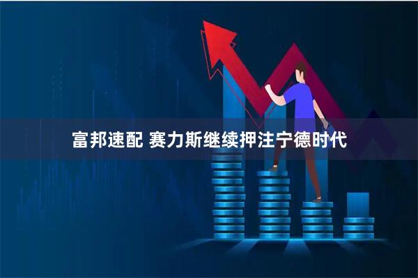 富邦速配 赛力斯继续押注宁德时代